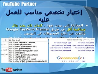 YouTube Partner 
إإخختتيياارر تتخخصصصص ممننااسسبب للللععمملل 
ععللييهه 
• االلممععااددللةة االلتتيي ننببححثث ععننههاا .... ككللممااتت ذذااتت ببححثث ععاالل 
GGooooggllee KKeeyyWWoorrdd PPllaannnneerr ووممننااففسسةة أأققلل ععنن ططررييقق 
ووااللببححثث ععنن ننتتاائئجج االلففييددييووههااتت ففيي االلييووتتييووبب .... 
• االلتتررككييزز ععللىى االلككللممااتت االلممققتتررححةة ففيي االلببححثث ببإإععتتببااررههاا 
االلععللىى ببححثثاا ووأأييضضاا االلككللممااتت االلممووججووددةة أأسسففلل ننتتاائئجج 
االلصصففححةة االلووللىى 
 