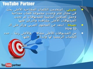 YouTube Partner 
• تتججررببتتيي :: ااسستتخخددممتت االلككللممااتت االلممففتتااححييةة االلععللىى ببححثث 
ففيي ممججاالل ععاامم ووححددددتت ممججممووععةة ككللممااتت ممففتتااححييةة 
ووججمملل ككععننااوويينن أأسسااسسييةة للللففييددييووههااتت ثثمم تتححددييدد 
االلففييددييووههااتت االلععللىى ممششااههددةة ووااللتتررككييزز ععللييههاا 
• ننصصييححةة :: ااببتتععدد ععنن االلممححتتووىى االلععررببيي ووررككزز ععللىى االلــ 
HHooww ttoo 
• ممنن االلففييددييووههااتت االلععللىى ممششااههددةة ووااللععللىى ررتتببةة .... ححدددد 
االلككللممااتت االلررئئييسسييةة للههاا ووااببددأأ االلععمملل ععللييههاا 
 