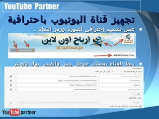 YouTube Partner 
تتججههييزز ققننااةة االلييووتتييووبب ببااححتتررااففييةة 
• ععمملل تتصصممييمم إإححتتررااففيي للصصووررةة ووررممزز االلققننااةة .... 
• ررببطط االلققننااةة ببححسساابب ججووججلل ببللسس ووااللففييسس ببووكك ووتتووييتترر 
ووااللننششرر االلتتللققاائئيي ععللييههمم 
 