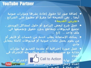 YouTube Partner 
• إضافة صور لنا حقوق إعادة نشرها ومؤثرات صوتية 
أيضا , نص النصيحة أما مقرؤ أو مطبوع على الشرائح . 
« تجربتي القديمة » 
• عمل شرح لبعض البرامج أو حلول لمشاكل الويندوز , 
تجميع فيديوهات ومقاطع بدون حقوق وتجميعها في 
ملف واحد .. إلخ .. 
• يمكنك الستعانة بطلب خدمة من خمسات أو فايفر أو 
من يقوم بعمل ملفات صوتية أو فيديوهات كاملة بمقابل 
مادي 
• عمل صورة إحترافية أو مقدمة للفيديو لها مؤثرات 
جذابة مع صوت يرحب بالزائر ويطلب منه الشتراك في 
القناة 
• عمل نهاية للفيديوهات تشرح طريقة الشتراك في 
.. Call2Action القناة وعمل إعجاب وشير للفيديو .. الـ 
أهم نقطة في العرض ! 
 