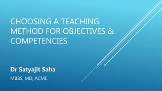 CHOOSING A TEACHING
METHOD FOR OBJECTIVES &
COMPETENCIES
Dr Satyajit Saha
MBBS, MD, ACME
 