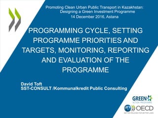 PROGRAMMING CYCLE, SETTING
PROGRAMME PRIORITIES AND
TARGETS, MONITORING, REPORTING
AND EVALUATION OF THE
PROGRAMME
David Toft
SST-CONSULT /Kommunalkredit Public Consulting
Promoting Clean Urban Public Transport in Kazakhstan:
Designing a Green Investment Programme
14 December 2016, Astana
 