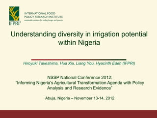 Understanding diversity in irrigation potential
              within Nigeria

     Hiroyuki Takeshima, Hua Xia, Liang You, Hyacinth Edeh (IFPRI)


                  NSSP National Conference 2012:
 ―Informing Nigeria’s Agricultural Transformation Agenda with Policy
                 Analysis and Research Evidence‖

                 Abuja, Nigeria – November 13-14, 2012
 