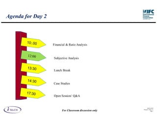 Agenda for Day 2



                   Financial & Ratio Analysis



                   Subjective Analysis


                   Lunch Break



                   Case Studies


                   Open Session/ Q&A


                                                               IM aCS 2010
                                                         Printed 11-M ay-11
                         For Classroom discussion only               Page 1
 