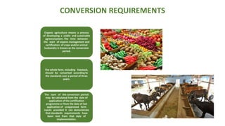 CONVERSION REQUIREMENTS
Organic agriculture means a process
of developing a viable and sustainable
agroecosystem. The time between
the start of organic management and
certification of crops and/or animal
husbandry is known as the conversion
period.
The whole farm, including livestock,
should be converted according to
the standards over a period of three
years.
The start of the conversion period
may be calculated from the date of
application of the certification
programme or from the date of last
application of unapproved farm
inputs provided it can demonstrate
that standards requirements have
been met from that date of
implementation.
 
