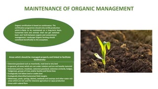 MAINTENANCE OF ORGANIC MANAGEMENT
Areas which should be managed properly and linked to facilitate
biodiversity:
• Extensive grassland such as moorlands, reed land or dry land
• In general, all areas which are not under rotation and are not heavily manured
• Extensive pastures, meadows, extensive grassland, extensive orchards, hedges,
hedgerows, groups of trees and/or bushes and forest lines
• Ecologically rich fallow land or arable land
• Ecologically diversified (extensive) field margins
• Waterways, pools, springs, ditches, wetlands and swamps and other water rich
areas which are not used for intensive agriculture or aqua production
• Areas with ruderal flora
Organic certification is based on continuance. The
certification programme should only certify production
which is likely to be maintained on a long-term basis.
Converted land and animals shall not get switched
back and forth between organic and conventional
management. Landscape Organic farming should
contribute beneficially to the ecosystem.
 