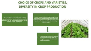 All seeds and plant material should be certified
organic. Species and varieties cultivated should be
adapted to the soil and climatic conditions and be
resistant to pests and diseases.
The basis for crop production in gardening, farming
and forestry in consideration of the structure and
fertility of the soil and surrounding ecosystem and to
provide a diversity of species while minimising
nutrient losses.
 A versatile crop rotation with legumes
 An appropriate coverage of the soil
during the year of production which
diverse plant species
CHOICE OF CROPS AND VARIETIES,
DIVERSITY IN CROP PRODUCTION
 