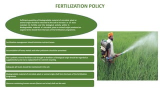 FERTILIZATION POLICY
Fertilization management should minimize nutrient losses.
Accumulation of heavy metals and other pollutants should be prevented.
Non synthetic mineral fertilizers and brought in fertilizers of biological origin should be regarded as
supplementary and not a replacement for nutrient recycling.
Adequate pH levels should be maintained in the soil.
Biodegradable material of microbial, plant or animal origin shall form the basis of the fertilization
programme.
Manures containing human excreta (faeces and urine) shall not be used.
Sufficient quantities of biodegradable material of microbial, plant or
animal origin should be returned to the soil to increase or at least
maintain its fertility and the biological activity within it.
Biodegradable material of microbial, plant or animal origin produced on
organic farms should form the basis of the fertilization programme.
 