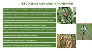 PEST, DISEASE AND WEED MANAGEMENT
Organic farming systems should be carried out in a way which ensures that losses from pests, diseases
and weeds are minimized.
The natural enemies of pests and diseases should be protected and encouraged through proper
habitat management of hedges, nesting sites etc.
Pest management should be regulated by understanding and disrupting the ecological needs of the pests.
The use of synthetic herbicides, fungicides, insecticides and other pesticides is prohibited.
Products used for pest, disease and weed management, prepared at the farm from local plants, animals and
micro-organisms, are allowed.
The use of synthetic growth regulators and synthetic dyes is prohibited.
The use of genetically engineered organisms or products is prohibited.
Thermic weed control and physical methods for pest, disease and weed management are permitted.
 