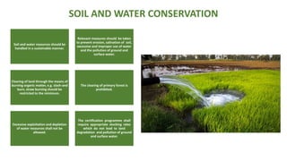 SOIL AND WATER CONSERVATION
Soil and water resources should be
handled in a sustainable manner.
Relevant measures should be taken
to prevent erosion, salination of soil,
excessive and improper use of water
and the pollution of ground and
surface water.
Clearing of land through the means of
burning organic matter, e.g. slash-and
burn, straw burning should be
restricted to the minimum.
The clearing of primary forest is
prohibited.
Excessive exploitation and depletion
of water resources shall not be
allowed.
The certification programme shall
require appropriate stocking rates
which do not lead to land
degradation and pollution of ground
and surface water.
 