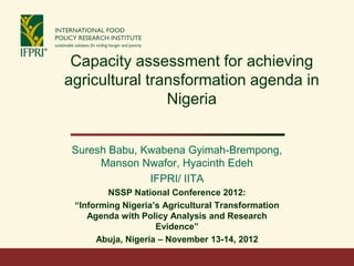 Capacity assessment for achieving
agricultural transformation agenda in
                Nigeria


 Suresh Babu, Kwabena Gyimah-Brempong,
      Manson Nwafor, Hyacinth Edeh
               IFPRI/ IITA
         NSSP National Conference 2012:
 “Informing Nigeria’s Agricultural Transformation
    Agenda with Policy Analysis and Research
                    Evidence”
      Abuja, Nigeria – November 13-14, 2012
 