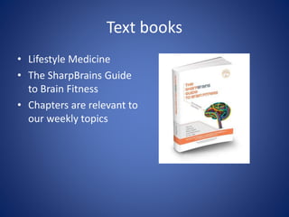Text books 
• Lifestyle Medicine 
• The SharpBrains Guide 
to Brain Fitness 
• Chapters are relevant to 
our weekly topics 
 