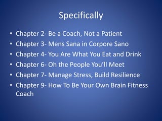 Specifically 
• Chapter 2- Be a Coach, Not a Patient 
• Chapter 3- Mens Sana in Corpore Sano 
• Chapter 4- You Are What You Eat and Drink 
• Chapter 6- Oh the People You’ll Meet 
• Chapter 7- Manage Stress, Build Resilience 
• Chapter 9- How To Be Your Own Brain Fitness 
Coach 
 