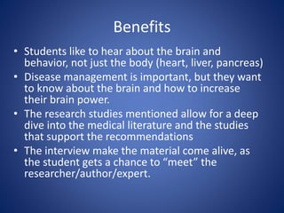 Benefits 
• Students like to hear about the brain and 
behavior, not just the body (heart, liver, pancreas) 
• Disease management is important, but they want 
to know about the brain and how to increase 
their brain power. 
• The research studies mentioned allow for a deep 
dive into the medical literature and the studies 
that support the recommendations 
• The interview make the material come alive, as 
the student gets a chance to “meet” the 
researcher/author/expert. 
 