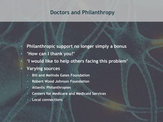 Doctors and Philanthropy 
• Philanthropic support no longer simply a bonus 
• ‘How can I thank you?’ 
• ‘I would like to help others facing this problem’ 
• Varying sources 
• Bill and Melinda Gates Foundation 
• Robert Wood Johnson Foundation 
• Atlantic Philanthropies 
• Centers for Medicare and Medicaid Services 
• Local connections 
 