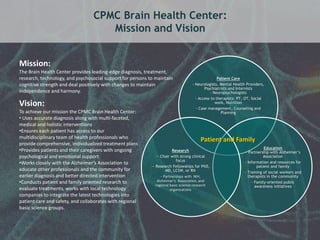 25 
CPMC Brain Health Center: 
Mission and Vision 
Patient Care 
- Neurologists, Mental Health Providers, 
Psychiatrists and Internists 
- Neuropsychologists 
- Access to therapists: PT, OT, Social 
work, Nutrition 
- Case management, Counseling and 
Planning 
Education 
- Partnership with Alzheimer’s 
Association 
- Information and resources for 
patient and family 
- Training of social workers and 
therapists in the community 
- Family-oriented public 
awareness initiatives 
Mission: 
The Brain Health Center provides leading-edge diagnosis, treatment, 
research, technology, and psychosocial support for persons to maintain 
cognitive strength and deal positively with changes to maintain 
independence and harmony. 
Vision: 
To achieve our mission the CPMC Brain Health Center: 
• Uses accurate diagnosis along with multi-faceted, 
medical and holistic interventions 
•Ensures each patient has access to our 
multidisciplinary team of health professionals who 
provide comprehensive, individualized treatment plans 
•Provides patients and their caregivers with ongoing 
psychological and emotional support 
•Works closely with the Alzheimer’s Association to 
educate other professionals and the community for 
earlier diagnosis and better directed intervention 
•Conducts patient and family oriented research to 
evaluate treatments, works with local technology 
companies to integrate the latest technologies into 
patient care and safety, and collaborates with regional 
basic science groups. 
Research 
-- Chair with strong clinical 
focus 
-- Research Fellowships for PhD, 
MD, LCSW, or RN 
- Partnerships with NIH, 
Alzheimer’s Association, and 
regional basic science research 
organizations 
Patient and Family 
 