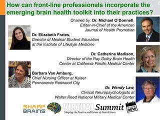 How can front-line professionals incorporate the 
emerging brain health toolkit into their practices? 
Chaired by: Dr. Michael O’Donnell, 
Editor-in-Chief of the American 
Journal of Health Promotion 
Dr. Elizabeth Frates, 
Director of Medical Student Education 
at the Institute of Lifestyle Medicine 
Dr. Catherine Madison, 
Director of the Ray Dolby Brain Health 
Center at California Pacific Medical Center 
Barbara Van Amburg, 
Chief Nursing Officer at Kaiser 
Permanente Redwood City 
Dr. Wendy Law, 
Clinical Neuropsychologists at 
Walter Reed National Military Medical Center 
 