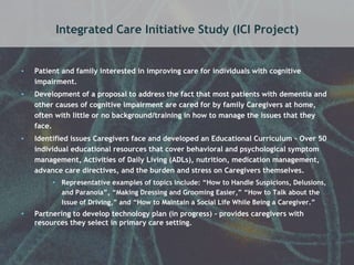 Integrated Care Initiative Study (ICI Project) 
• Patient and family interested in improving care for individuals with cognitive 
impairment. 
• Development of a proposal to address the fact that most patients with dementia and 
other causes of cognitive impairment are cared for by family Caregivers at home, 
often with little or no background/training in how to manage the issues that they 
face. 
• Identified issues Caregivers face and developed an Educational Curriculum – Over 50 
individual educational resources that cover behavioral and psychological symptom 
management, Activities of Daily Living (ADLs), nutrition, medication management, 
advance care directives, and the burden and stress on Caregivers themselves. 
• Representative examples of topics include: “How to Handle Suspicions, Delusions, 
and Paranoia”, “Making Dressing and Grooming Easier,” “How to Talk about the 
Issue of Driving,” and “How to Maintain a Social Life While Being a Caregiver.” 
• Partnering to develop technology plan (in progress) - provides caregivers with 
resources they select in primary care setting. 
 