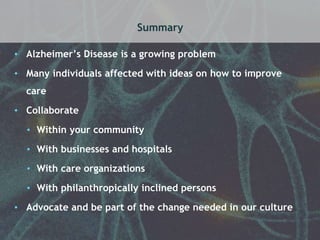 Summary 
• Alzheimer’s Disease is a growing problem 
• Many individuals affected with ideas on how to improve 
care 
• Collaborate 
• Within your community 
• With businesses and hospitals 
• With care organizations 
• With philanthropically inclined persons 
• Advocate and be part of the change needed in our culture 
 