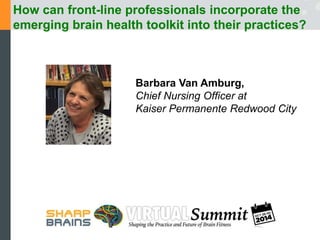 How can front-line professionals incorporate the 
emerging brain health toolkit into their practices? 
Barbara Van Amburg, 
Chief Nursing Officer at 
Kaiser Permanente Redwood City 
 