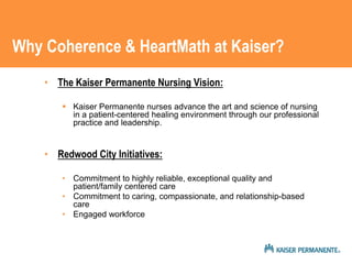 Why Coherence & HeartMath at Kaiser? 
• The Kaiser Permanente Nursing Vision: 
 Kaiser Permanente nurses advance the art and science of nursing 
in a patient-centered healing environment through our professional 
practice and leadership. 
• Redwood City Initiatives: 
• Commitment to highly reliable, exceptional quality and 
patient/family centered care 
• Commitment to caring, compassionate, and relationship-based 
care 
• Engaged workforce 
 
