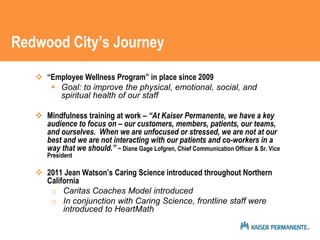Redwood City’s Journey 
 “Employee Wellness Program” in place since 2009 
 Goal: to improve the physical, emotional, social, and 
spiritual health of our staff 
 Mindfulness training at work – “At Kaiser Permanente, we have a key 
audience to focus on – our customers, members, patients, our teams, 
and ourselves. When we are unfocused or stressed, we are not at our 
best and we are not interacting with our patients and co-workers in a 
way that we should.” ~ Diane Gage Lofgren, Chief Communication Officer & Sr. Vice 
President 
 2011 Jean Watson’s Caring Science introduced throughout Northern 
California 
o Caritas Coaches Model introduced 
o In conjunction with Caring Science, frontline staff were 
introduced to HeartMath 
 