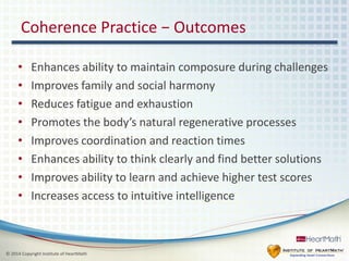 Coherence Practice − Outcomes 
• Enhances ability to maintain composure during challenges 
• Improves family and social harmony 
• Reduces fatigue and exhaustion 
• Promotes the body’s natural regenerative processes 
• Improves coordination and reaction times 
• Enhances ability to think clearly and find better solutions 
• Improves ability to learn and achieve higher test scores 
• Increases access to intuitive intelligence 
© 2014 Copyright Institute of HeartMath 
 