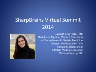 SharpBrains Virtual Summit 
2014 
Elizabeth Pegg Frates, MD 
Director of Medical Student Education 
at the Institute of Lifestyle Medicine 
Assistant Professor, Part Time 
Harvard Medical School 
Lifestyle Medicine Specialist 
Wellness Synergy, LLC 
 