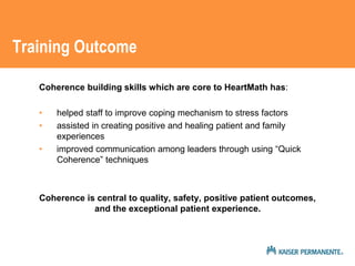 Training Outcome 
Coherence building skills which are core to HeartMath has: 
• helped staff to improve coping mechanism to stress factors 
• assisted in creating positive and healing patient and family 
experiences 
• improved communication among leaders through using “Quick 
Coherence” techniques 
Coherence is central to quality, safety, positive patient outcomes, 
and the exceptional patient experience. 
 