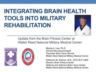 INTEGRATING BRAIN HEALTH 
TOOLS INTO MILITARY 
REHABILITATION 
Update from the Brain Fitness Center at 
Walter Reed National Military Medical Center 
Wendy A. Law, Ph.D. 
Clinical Neuropsychologist 
Traumatic Brain Injury Service 
Walter Reed National Military Medical Center 
Katherine W. Sullivan M.S., CCC-SLP, CBIS 
Director, Brain Fitness Center 
Defense and Veterans Brain Injury Center 
Walter Reed National Military Medical Center 
 