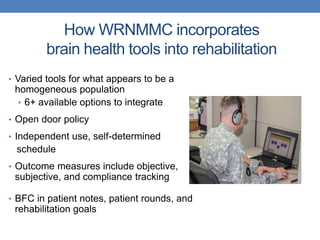 How WRNMMC incorporates 
brain health tools into rehabilitation 
• Varied tools for what appears to be a 
homogeneous population 
• 6+ available options to integrate 
• Open door policy 
• Independent use, self-determined 
schedule 
• Outcome measures include objective, 
subjective, and compliance tracking 
• BFC in patient notes, patient rounds, and 
rehabilitation goals 
 