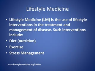 Lifestyle Medicine 
• Lifestyle Medicine (LM) is the use of lifestyle 
interventions in the treatment and 
management of disease. Such interventions 
include: 
• Diet (nutrition) 
• Exercise 
• Stress Management 
www.lifestylemedicine.org/define 
 