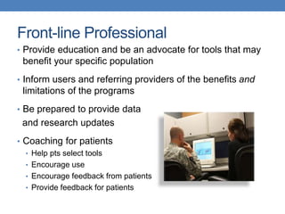 Front-line Professional 
• Provide education and be an advocate for tools that may 
benefit your specific population 
• Inform users and referring providers of the benefits and 
limitations of the programs 
• Be prepared to provide data 
and research updates 
• Coaching for patients 
• Help pts select tools 
• Encourage use 
• Encourage feedback from patients 
• Provide feedback for patients 
 