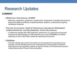 Research Updates 
CURRENT 
• BRAVE trial: Posit Science, CDMRP 
• Multi-site, prospective, parallel arm, double-blind, randomized, controlled clinical trial to 
assess the safety and efficacy of plasticity-based, adaptive, computerized cognitive 
remediation treatment 
• Orrb trial: Environment: Health & Performance International, Biofeedback: 
emWave/Heartmath, and Neurofeedback: Evoke Neuroscience 
• To determine whether BCI-HRV treatment, performed in an optimized environment, 
improves the effectiveness of mTBI treatment over current WRNMMC and FBCH 
standards of care or BCI-HRV outside the optimized environment 
• Database 
• The data collected will provide the foundation for the development of hypothesis-driven 
protocols, and will ultimately advance our understanding of characteristics of treatment 
responders and non-responders, aspects of cognitive change, and self-perceived symptom 
change following Brain Fitness Center participation. 
 