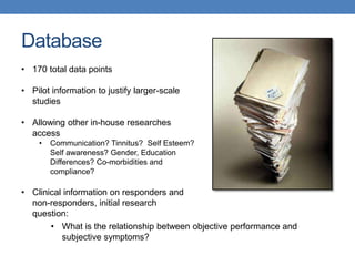 Database 
• 170 total data points 
• Pilot information to justify larger-scale 
studies 
• Allowing other in-house researches 
access 
• Communication? Tinnitus? Self Esteem? 
Self awareness? Gender, Education 
Differences? Co-morbidities and 
compliance? 
• Clinical information on responders and 
non-responders, initial research 
question: 
• What is the relationship between objective performance and 
subjective symptoms? 
 