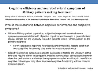 Cognitive efficiency and neurobehavioral symptoms of 
Military patients seeking treatment 
Wendy A Law, Katherine W. Sullivan, Alanna M. Covington, Laura Loyola, Angela M. Perta, Louis M. French 
122nd Annual Convention of the American Psychological Association, August 7-10, 2014, Washington, D.C. 
What is the relationship between objective performance and subjective 
symptoms? 
• Within a Military patient population, subjectively reported neurobehavioral 
symptoms are associated with objective cognitive functioning in a general mixed 
clinical sample but are unclearly related in patients with mTBI/concussion as the 
primary diagnosis 
• For mTBI patients reporting neurobehavioral symptoms, factors other than 
neurocognitive functioning play a role in symptom persistence 
• Cognitive retraining outcomes related to such patient factors are unknown at this 
time and require further investigation. Patients without clear associations between 
objective performance and subjective symptoms may be less likely to benefit from 
cognitive retraining or may show improved cognitive functioning without reduced 
symptom report. 
Limitations: retrospective chart review 
 