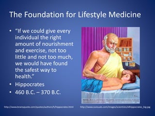 The Foundation for Lifestyle Medicine 
• “If we could give every 
individual the right 
amount of nourishment 
and exercise, not too 
little and not too much, 
we would have found 
the safest way to 
health.” 
• Hippocrates 
• 460 B.C. – 370 B.C. 
http://www.ssvisuals.com/http://www.brainyquote.com/quotes/authors/h/hippocrates.html images/scientists/s4hippocrates_big.jpg 
 