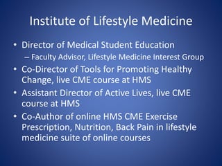 Institute of Lifestyle Medicine 
• Director of Medical Student Education 
– Faculty Advisor, Lifestyle Medicine Interest Group 
• Co-Director of Tools for Promoting Healthy 
Change, live CME course at HMS 
• Assistant Director of Active Lives, live CME 
course at HMS 
• Co-Author of online HMS CME Exercise 
Prescription, Nutrition, Back Pain in lifestyle 
medicine suite of online courses 
 