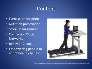 Content 
• Exercise prescription 
• Nutrition prescription 
• Stress Management 
• Connection/Social 
Networks 
• Behavior Change 
• Empowering people to 
adopt healthy habits 
http://www.lifespanfitness.com/workplacesolutions-treadmill-desk-and-bike-desk.html 
 