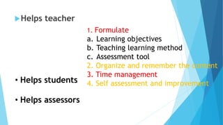 Helps teacher
1. Formulate
a. Learning objectives
b. Teaching learning method
c. Assessment tool
2. Organize and remember the content
3. Time management
4. Self assessment and improvement
• Helps students
• Helps assessors
 