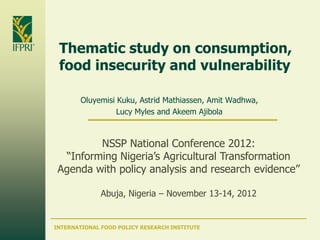 Thematic study on consumption,
 food insecurity and vulnerability

        Oluyemisi Kuku, Astrid Mathiassen, Amit Wadhwa,
                  Lucy Myles and Akeem Ajibola



         NSSP National Conference 2012:
  “Informing Nigeria’s Agricultural Transformation
 Agenda with policy analysis and research evidence”

              Abuja, Nigeria – November 13-14, 2012


INTERNATIONAL FOOD POLICY RESEARCH INSTITUTE
 
