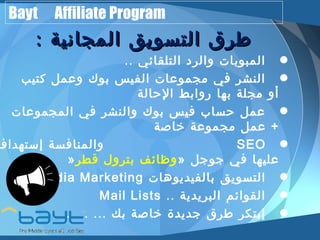 Bayt Affiliate Program 
ططررقق االلتتسسووييقق االلممججااننييةة :: 
•• المبوبات والرد التلقائي .. النشر في مجموعات الفيس بوك وعمل كتيب 
•أو مجلة بها روابط الحالة عمل حساب فيس بوك والنشر في المجموعات 
•+ عمل مجموعة خاصة والمنافسة إ. . ستهداف SEO 
» وظائف بترول قطر » •عليها في جوجل Media Marketing • التسويق بالفيديوهات Mail Lists .. • القوائم البريدية إبتكر طرق جديدة خاصة بك ... ... ... 
 