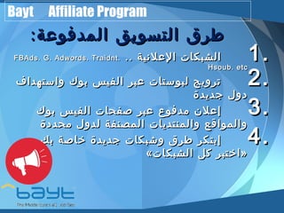 Bayt Affiliate Program 
ططررقق االلتتسسووييقق االلممددففووععةة:: 
FFBBAAddss.. GG.. AAddwwoorrddss.. TTrraaiiddnntt.. .... 11 االلششببككااتت االلععللننييةة .. 
HHssoouubb.. eettcc22 تتررووييجج للببووسستتااتت ععببرر االلففييسس ببووكك ووااسستتههدداافف .. 
33ددوولل ججددييددةة .. إإععللنن ممددففووعع ععببرر صصففححااتت االلففييسس ببووكك 
44ووااللممووااققعع ووااللممننتتددييااتت االلممصصننففةة للددوولل ممححددددةة .. إإببتتككرر ططررقق ووششببككااتت ججددييددةة خخااصصةة ببكك 
« ااخختتببرر ككلل االلششببككااتت »
 