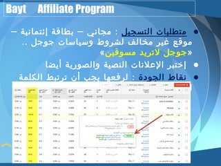 Bayt Affiliate Program 
• متطلبات التسجيل : مجاني – بطاقة إئتمانية – 
موقع غير مخالف لشروط وسياسات جوجل .. 
« جوجل لتريد مسوقين » 
• إختبر العلنات النصية والصورية أيضا 
• نقاط الجودة : لرفعها يجب أن ترتبط الكلمة 
الرئيسية بعنوان ونص العلن ومحتوى موقعك 
 