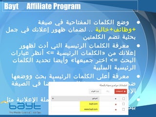 Bayt Affiliate Program 
• وضع الكلمات المفتاحية في صيغة 
+وظائف+خالية .. لضمان ظهور إعلنك في جمل 
بحثية تضم الكلمتين 
• معرفة الكلمات الرئيسية التي أدت لظهور 
الكلمات الرئيسية => أنظر عبارات » إعلنك من 
وأيضا تحديد الكلمات « البحث => اختر جميعها 
الرئيسية السلبية 
• معرفة أعلى الكلمات الرئيسية بحث ووضعها 
ضمن محتوى صفحة العرض وأيضا في الصيغة 
العلنية 
• إستبعاد مواقع محددة من الحملة العلنية مثل 
بيت.كوم 
 
