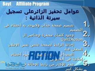 Bayt Affiliate Program 
ععوواامملل تتححففييزز االلززاائئررععللىى تتسسججييلل 
سسييررتتةة االلذذااتتييةة :: 
11 تتصصممييمم صصففححةة ججذذاابب ووللييووججدد ببهه أأخخططااءء ففيي .. 
22االلتتصصممييمم .. ووججوودد ككللممااتت ممححففززةة ووععننااصصرر االل 
CCaallll22AAccttiioonn33 إإححااللةة االلررااببطط للصصففححةة تتخخصص ننففسس االلععللنن .. 
44االلممععللنن ععننهه .. االلممصصددااققييةة ووااللججددييةة ووععددمم ووججوودد أأخخططااءء 
55إإممللئئييةة ففيي االلننصصووصص .. ععددمم االلككثثاارر ممنن ررااببطط االلححااللةة ففيي االلصصففححةة 
66ببششككلل ككببييرر ..  