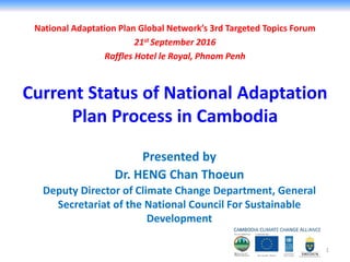 National Adaptation Plan Global Network’s 3rd Targeted Topics Forum
21st September 2016
Raffles Hotel le Royal, Phnom Penh
Presented by
Dr. HENG Chan Thoeun
Deputy Director of Climate Change Department, General
Secretariat of the National Council For Sustainable
Development
Current Status of National Adaptation
Plan Process in Cambodia
1
 