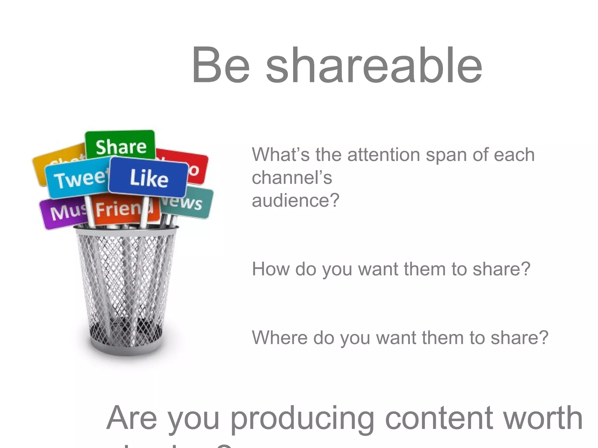 Be shareable
What’s the attention span of each
channel’s
audience?
How do you want them to share?
Where do you want them to share?
Are you producing content worth
 