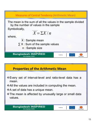 13
Measures of Central Tendency (Arithmetic Mean)
The mean is the sum of all the values in the sample divided
by the number of values in the sample
Symbolically,
where,
X : Sample mean
∑ X : Sum of the sample values
n : Sample size
X X n/
Properties of the Arithmetic Mean
Every set of interval-level and ratio-level data has a
mean.
All the values are included in computing the mean.
A set of data has a unique mean.
The mean is affected by unusually large or small data
values.
 