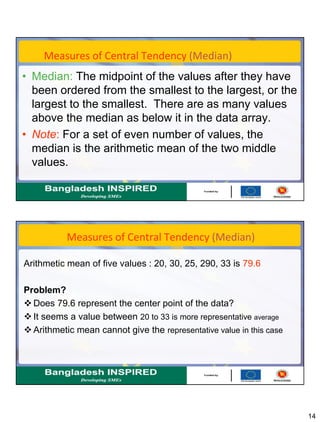 14
Measures of Central Tendency (Median)
• Median: The midpoint of the values after they have
been ordered from the smallest to the largest, or the
largest to the smallest. There are as many values
above the median as below it in the data array.
• Note: For a set of even number of values, the
median is the arithmetic mean of the two middle
values.
Measures of Central Tendency (Median)
Arithmetic mean of five values : 20, 30, 25, 290, 33 is 79.6
Problem?
 Does 79.6 represent the center point of the data?
 It seems a value between 20 to 33 is more representative average
 Arithmetic mean cannot give the representative value in this case
 